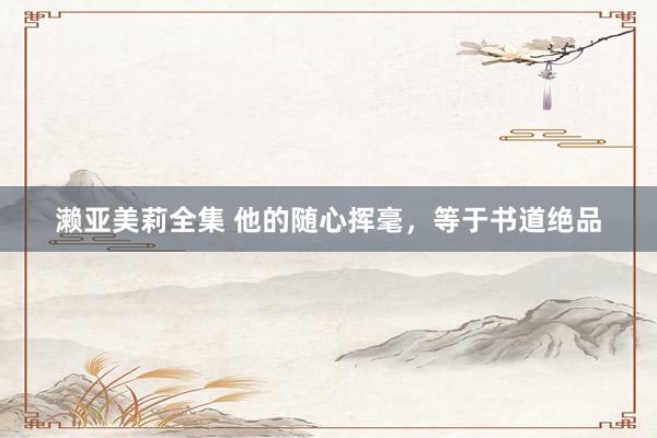 濑亚美莉全集 他的随心挥毫，等于书道绝品