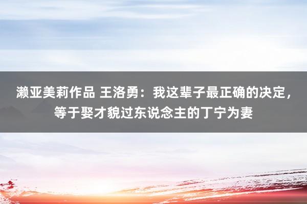濑亚美莉作品 王洛勇：我这辈子最正确的决定，等于娶才貌过东说念主的丁宁为妻