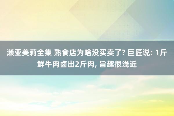濑亚美莉全集 熟食店为啥没买卖了? 巨匠说: 1斤鲜牛肉卤出2斤肉， 旨趣很浅近