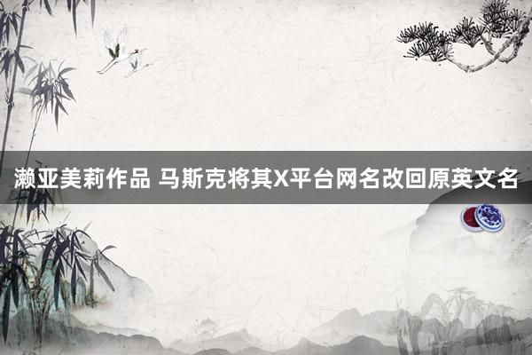 濑亚美莉作品 马斯克将其X平台网名改回原英文名