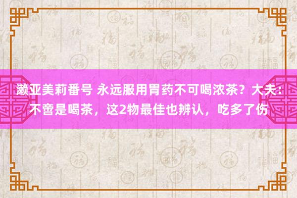 濑亚美莉番号 永远服用胃药不可喝浓茶？大夫：不啻是喝茶，这2物最佳也辨认，吃多了伤