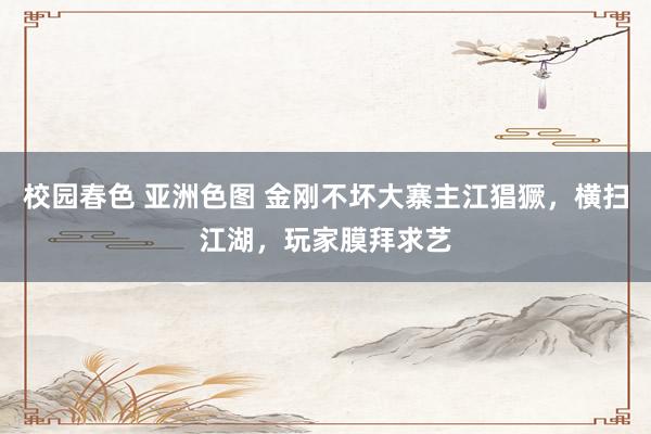 校园春色 亚洲色图 金刚不坏大寨主江猖獗，横扫江湖，玩家膜拜求艺