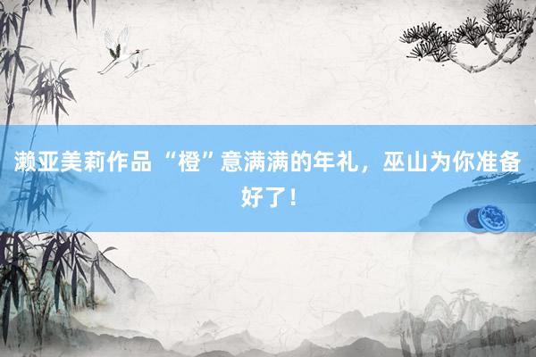 濑亚美莉作品 “橙”意满满的年礼，巫山为你准备好了！