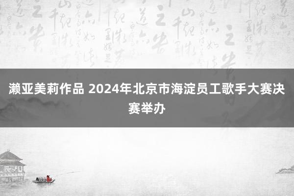 濑亚美莉作品 2024年北京市海淀员工歌手大赛决赛举办