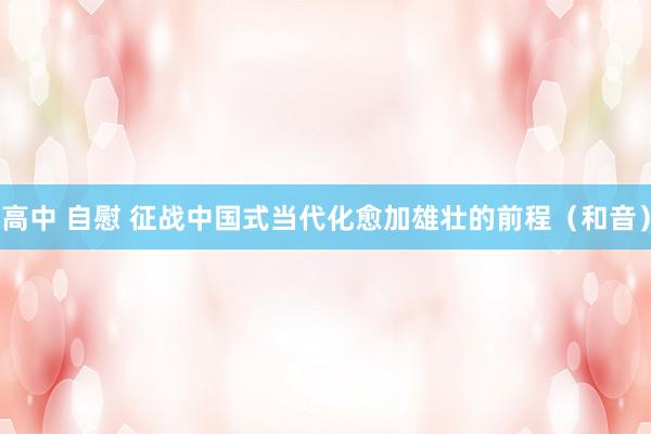 高中 自慰 征战中国式当代化愈加雄壮的前程（和音）