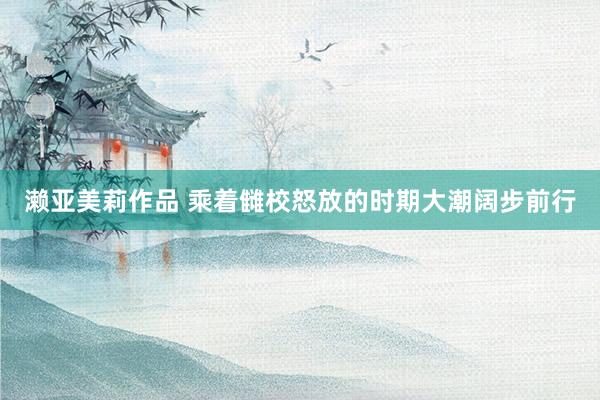 濑亚美莉作品 乘着雠校怒放的时期大潮阔步前行