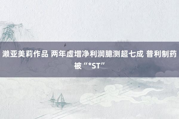 濑亚美莉作品 两年虚增净利润臆测超七成 普利制药被“*ST”