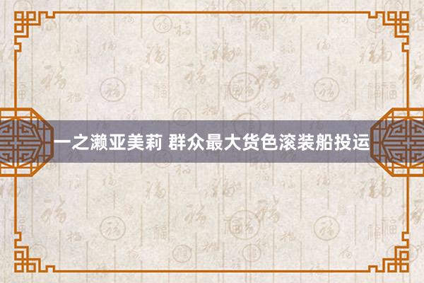 一之濑亚美莉 群众最大货色滚装船投运