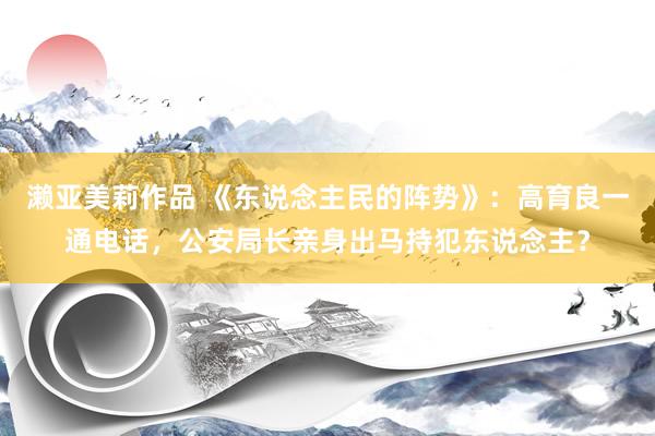 濑亚美莉作品 《东说念主民的阵势》：高育良一通电话，公安局长亲身出马持犯东说念主？