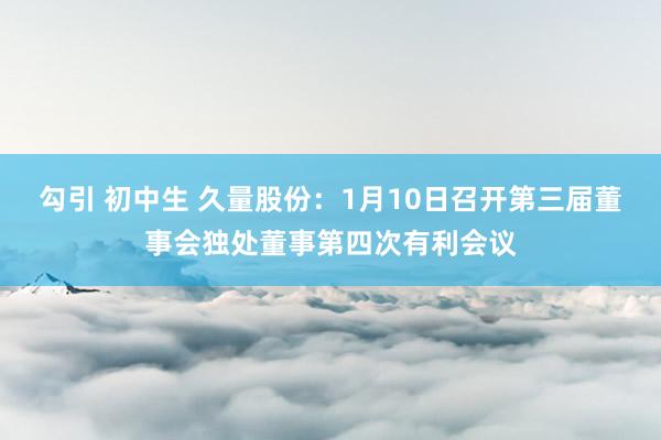 勾引 初中生 久量股份：1月10日召开第三届董事会独处董事第四次有利会议