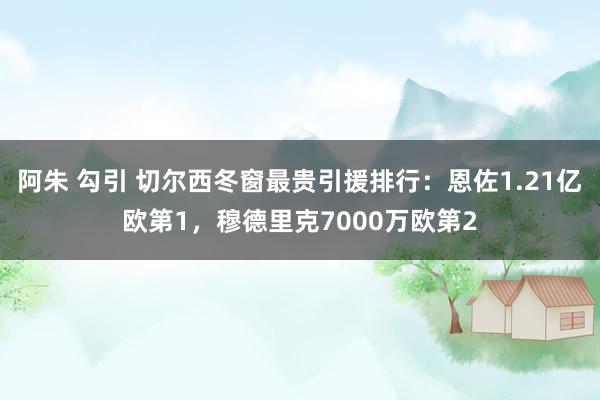 阿朱 勾引 切尔西冬窗最贵引援排行：恩佐1.21亿欧第1，穆德里克7000万欧第2