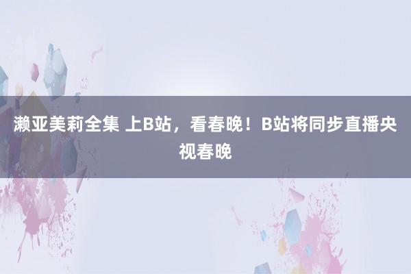 濑亚美莉全集 上B站，看春晚！B站将同步直播央视春晚