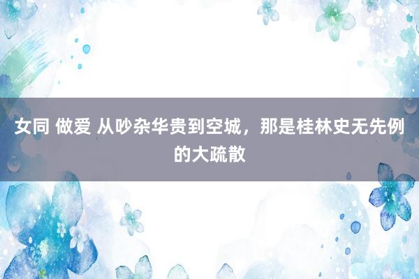 女同 做爱 从吵杂华贵到空城，那是桂林史无先例的大疏散