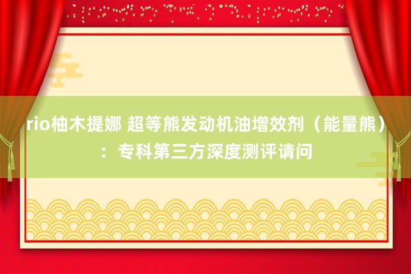 rio柚木提娜 超等熊发动机油增效剂（能量熊）：专科第三方深度测评请问