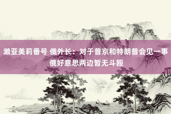 濑亚美莉番号 俄外长：对于普京和特朗普会见一事 俄好意思两边暂无斗殴