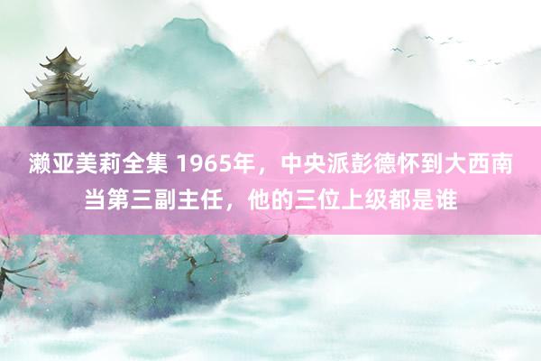 濑亚美莉全集 1965年，中央派彭德怀到大西南当第三副主任，他的三位上级都是谁