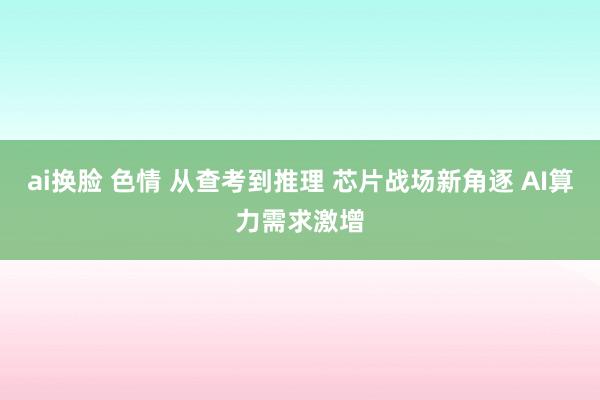 ai换脸 色情 从查考到推理 芯片战场新角逐 AI算力需求激增
