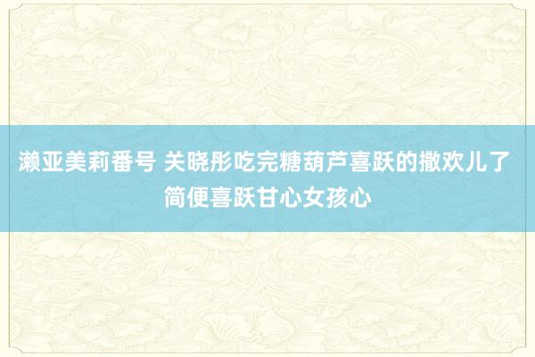 濑亚美莉番号 关晓彤吃完糖葫芦喜跃的撒欢儿了 简便喜跃甘心女孩心