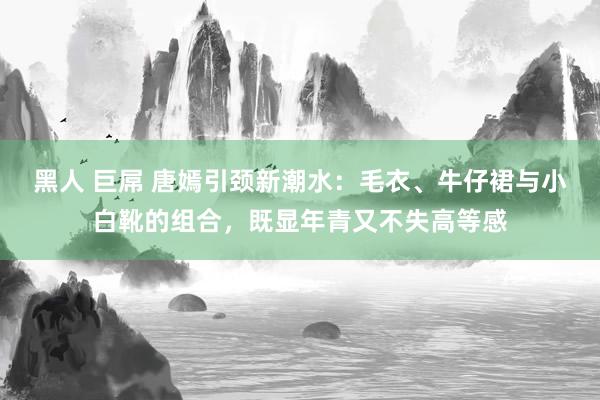 黑人 巨屌 唐嫣引颈新潮水：毛衣、牛仔裙与小白靴的组合，既显年青又不失高等感