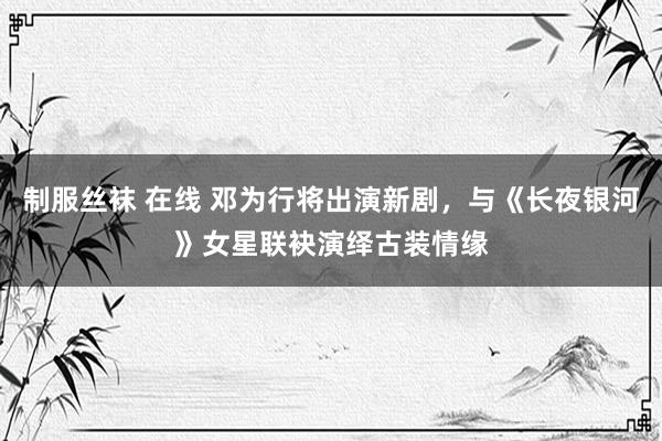 制服丝袜 在线 邓为行将出演新剧，与《长夜银河》女星联袂演绎古装情缘