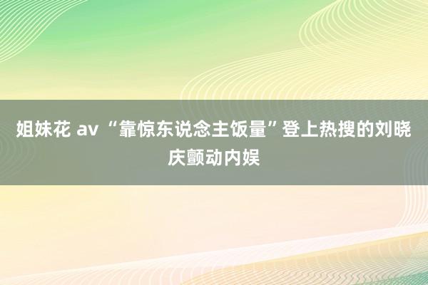 姐妹花 av “靠惊东说念主饭量”登上热搜的刘晓庆颤动内娱
