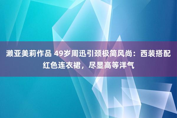 濑亚美莉作品 49岁周迅引颈极简风尚：西装搭配红色连衣裙，尽显高等洋气