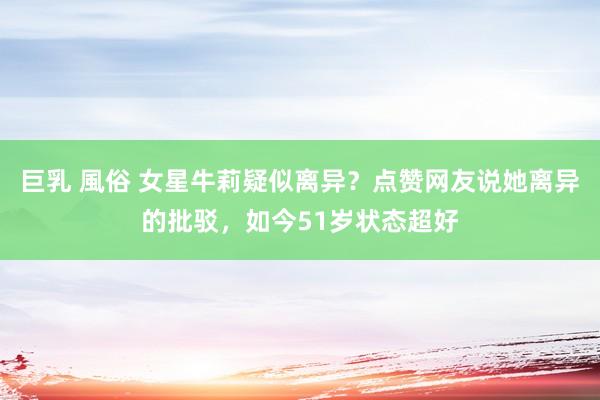 巨乳 風俗 女星牛莉疑似离异？点赞网友说她离异的批驳，如今51岁状态超好