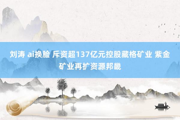 刘涛 ai换脸 斥资超137亿元控股藏格矿业 紫金矿业再扩资源邦畿