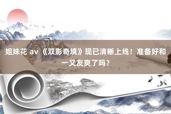 姐妹花 av 《双影奇境》现已清晰上线！准备好和一又友爽了吗？