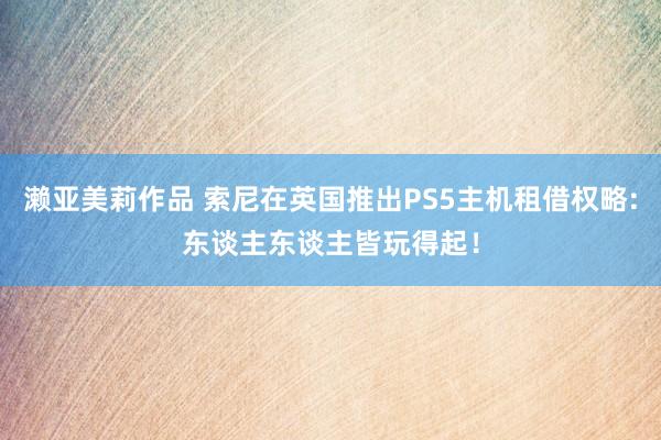 濑亚美莉作品 索尼在英国推出PS5主机租借权略:东谈主东谈主皆玩得起！