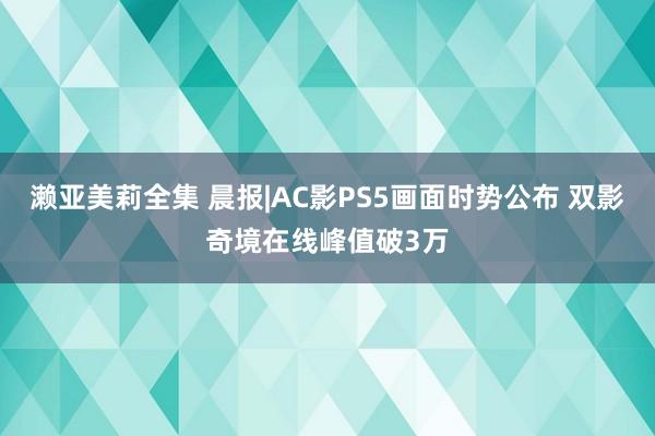 濑亚美莉全集 晨报|AC影PS5画面时势公布 双影奇境在线峰值破3万