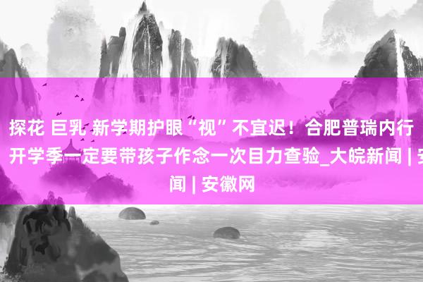 探花 巨乳 新学期护眼“视”不宜迟！合肥普瑞内行请示，开学季一定要带孩子作念一次目力查验_大皖新闻 | 安徽网