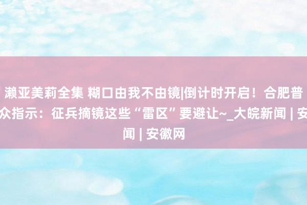 濑亚美莉全集 糊口由我不由镜|倒计时开启！合肥普瑞群众指示：征兵摘镜这些“雷区”要避让~_大皖新闻 | 安徽网