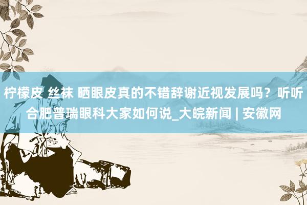 柠檬皮 丝袜 晒眼皮真的不错辞谢近视发展吗？听听合肥普瑞眼科大家如何说_大皖新闻 | 安徽网