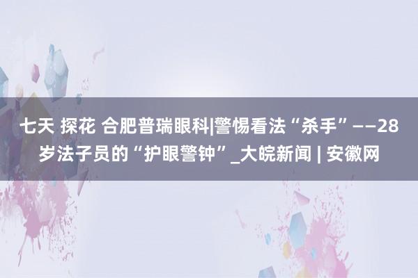 七天 探花 合肥普瑞眼科|警惕看法“杀手”——28岁法子员的“护眼警钟”_大皖新闻 | 安徽网