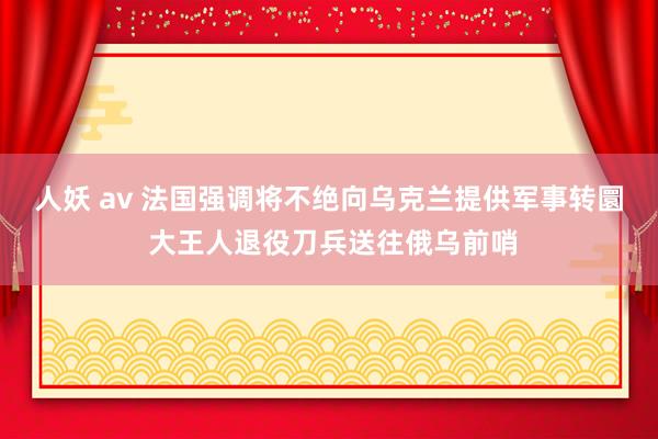 人妖 av 法国强调将不绝向乌克兰提供军事转圜 大王人退役刀兵送往俄乌前哨