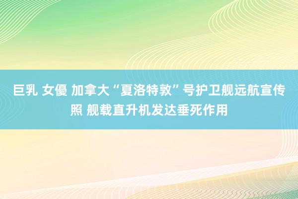 巨乳 女優 加拿大“夏洛特敦”号护卫舰远航宣传照 舰载直升机发达垂死作用