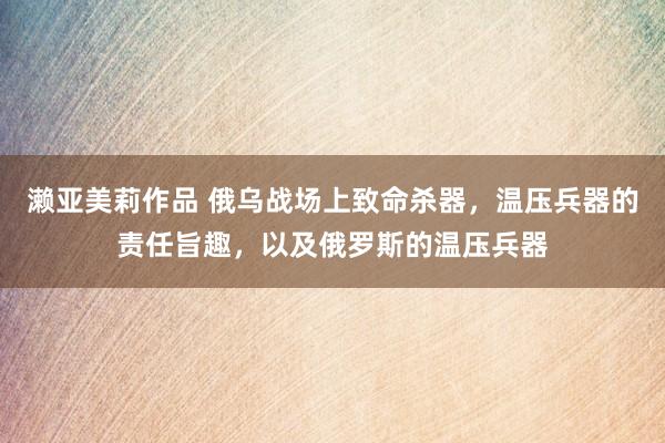 濑亚美莉作品 俄乌战场上致命杀器，温压兵器的责任旨趣，以及俄罗斯的温压兵器