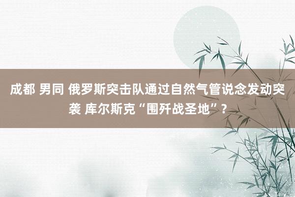 成都 男同 俄罗斯突击队通过自然气管说念发动突袭 库尔斯克“围歼战圣地”？