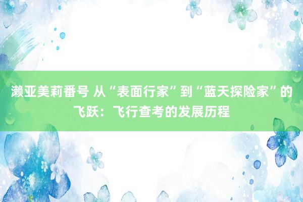 濑亚美莉番号 从“表面行家”到“蓝天探险家”的飞跃：飞行查考的发展历程