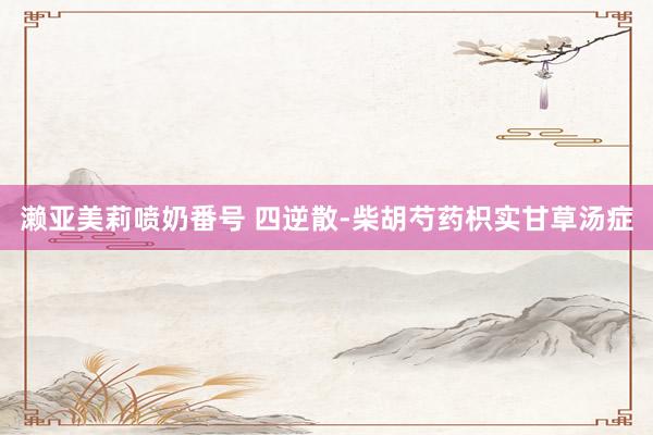 濑亚美莉喷奶番号 四逆散-柴胡芍药枳实甘草汤症