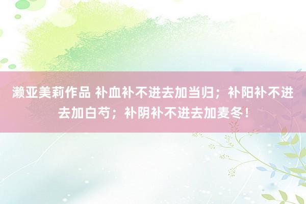 濑亚美莉作品 补血补不进去加当归；补阳补不进去加白芍；补阴补不进去加麦冬！