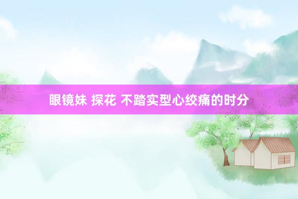 眼镜妹 探花 不踏实型心绞痛的时分