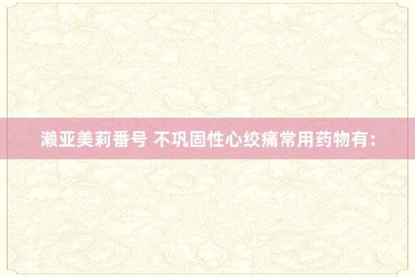 濑亚美莉番号 不巩固性心绞痛常用药物有：