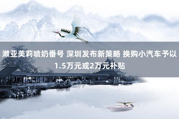 濑亚美莉喷奶番号 深圳发布新策略 换购小汽车予以1.5万元或2万元补贴