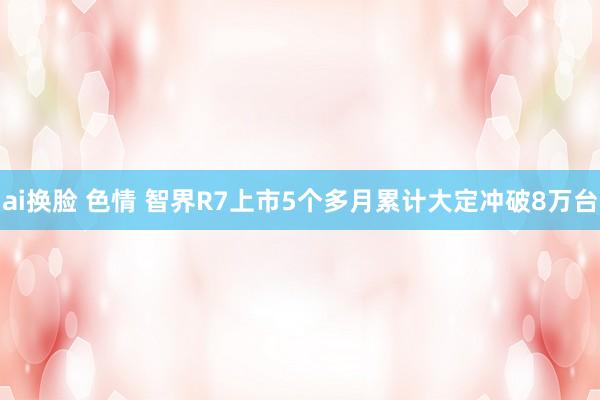 ai换脸 色情 智界R7上市5个多月累计大定冲破8万台