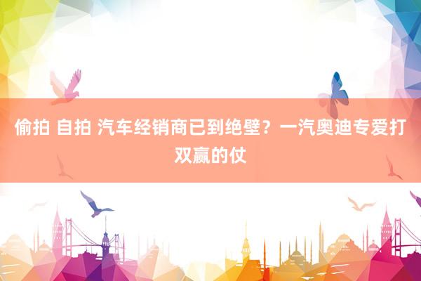 偷拍 自拍 汽车经销商已到绝壁？一汽奥迪专爱打双赢的仗