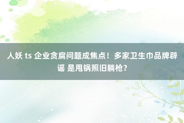 人妖 ts 企业贪腐问题成焦点！多家卫生巾品牌辟谣 是甩锅照旧躺枪？