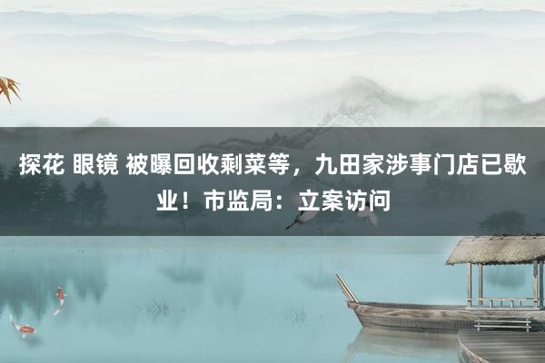 探花 眼镜 被曝回收剩菜等，九田家涉事门店已歇业！市监局：立案访问