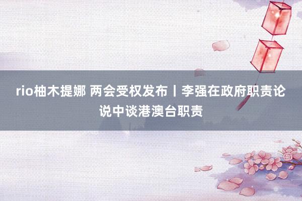 rio柚木提娜 两会受权发布丨李强在政府职责论说中谈港澳台职责